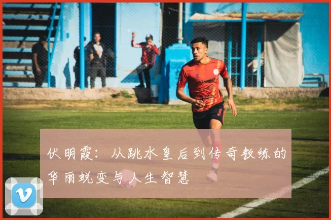 伏明霞：从跳水皇后到传奇教练的华丽蜕变与人生智慧