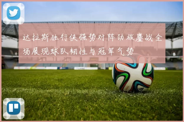 达拉斯独行侠强势对阵劲旅鏖战全场展现球队韧性与冠军气势