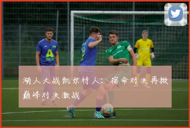 湖人大战凯尔特人：宿命对决再掀巅峰对决激战