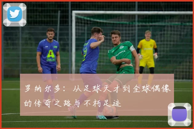 罗纳尔多：从足球天才到全球偶像的传奇之路与不朽足迹