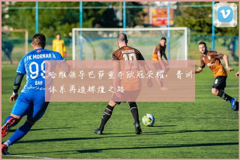 哈维领导巴萨重夺欧冠荣耀，青训体系再造辉煌之路