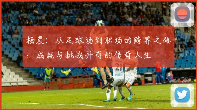 杨晨：从足球场到职场的跨界之路，成就与挑战并存的传奇人生