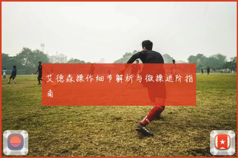 艾德森操作细节解析与微操进阶指南
