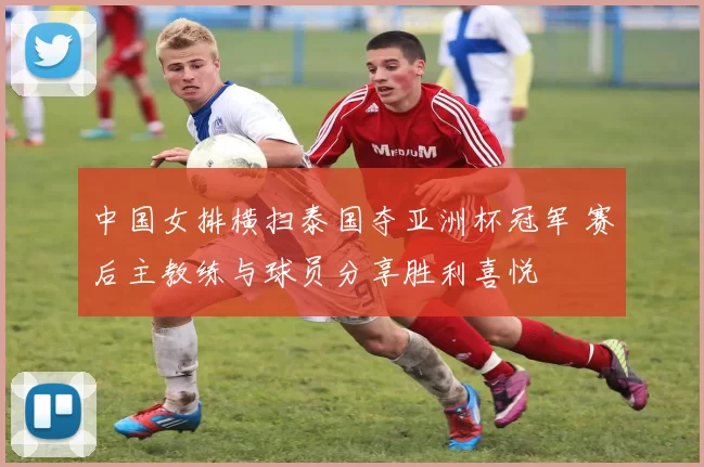 中国女排横扫泰国夺亚洲杯冠军 赛后主教练与球员分享胜利喜悦