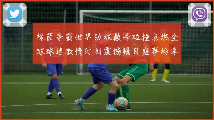 绿茵争霸世界劲旅巅峰碰撞点燃全球球迷激情时刻震撼瞩目盛事纷享