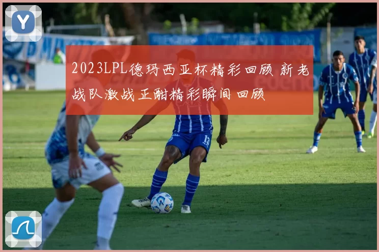 2023LPL德玛西亚杯精彩回顾 新老战队激战正酣精彩瞬间回顾