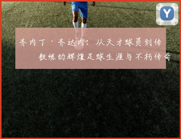 齐内丁·齐达内：从天才球员到传奇教练的辉煌足球生涯与不朽传奇