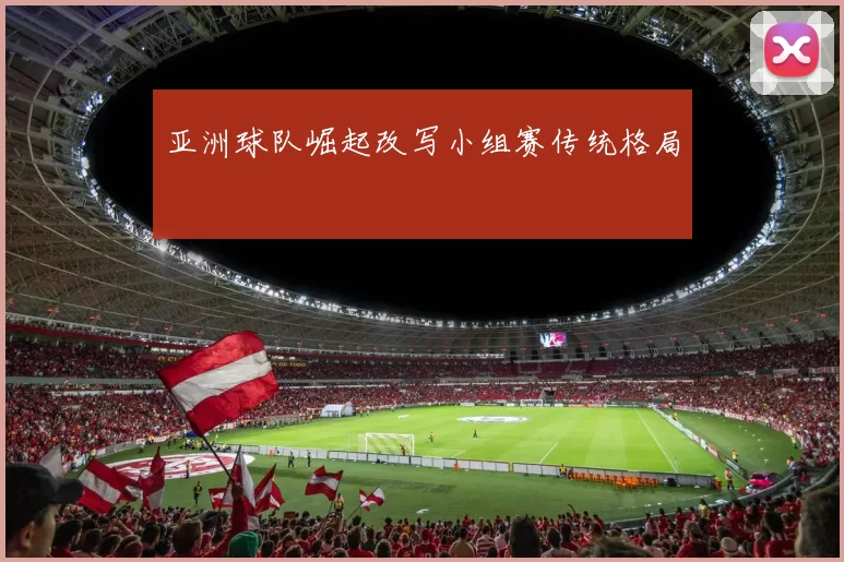 亚洲球队崛起改写小组赛传统格局