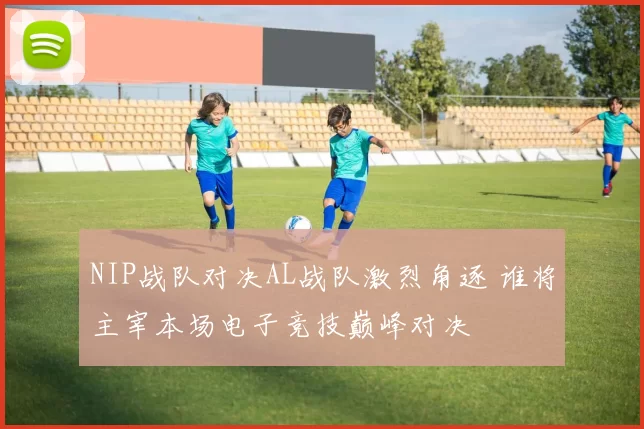 NIP战队对决AL战队激烈角逐 谁将主宰本场电子竞技巅峰对决