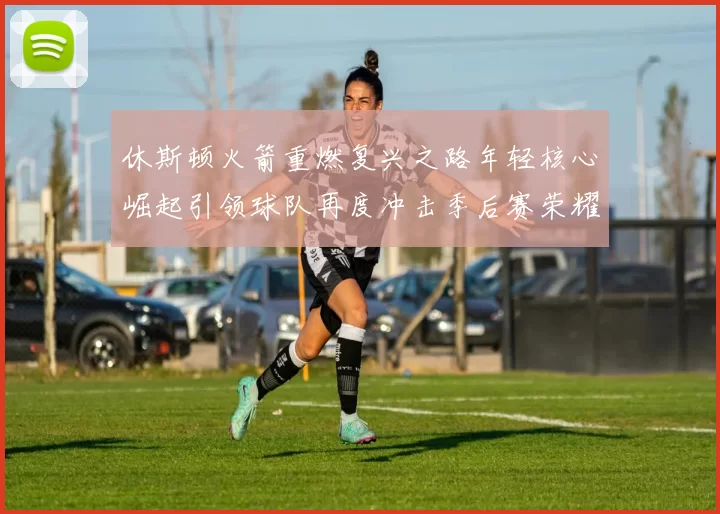 休斯顿火箭重燃复兴之路年轻核心崛起引领球队再度冲击季后赛荣耀