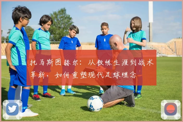 托马斯图赫尔：从教练生涯到战术革新，如何重塑现代足球理念