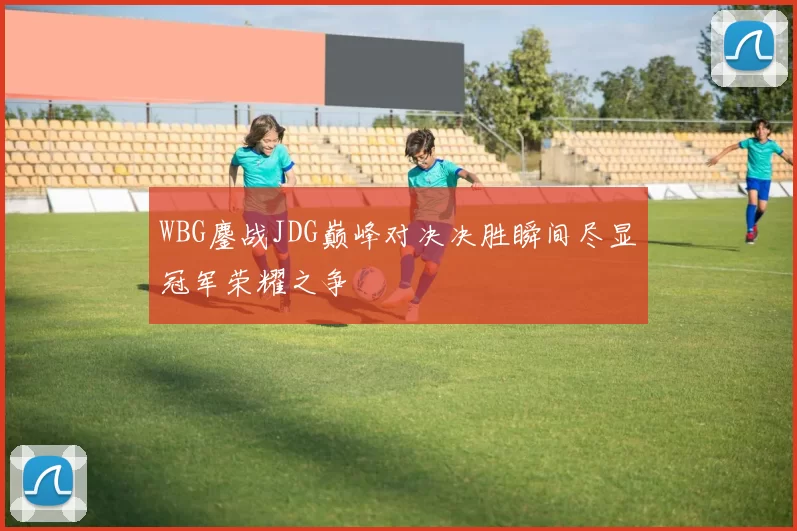 WBG鏖战JDG巅峰对决决胜瞬间尽显冠军荣耀之争