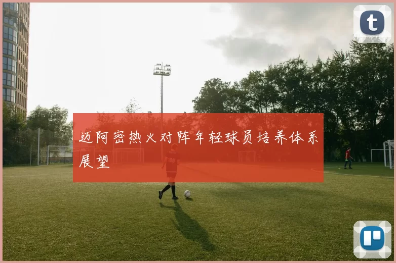 迈阿密热火对阵年轻球员培养体系展望