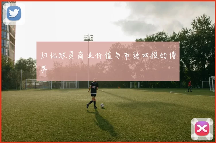 归化球员商业价值与市场回报的博弈